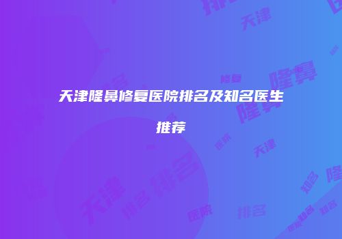 天津隆鼻修复医院排名及知名医生推荐