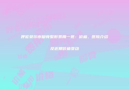 呼伦贝尔市脚骨整形费用一览：价格、医院介绍及近期价格变动