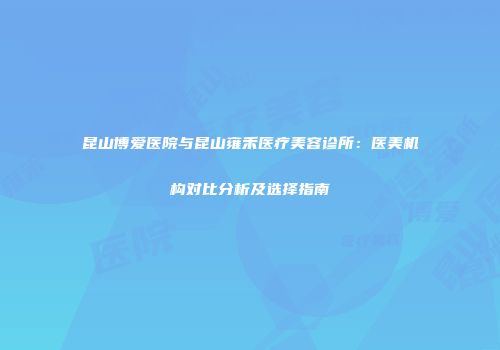 昆山博爱医院与昆山雍禾医疗美容诊所：医美机构对比分析及选择指南