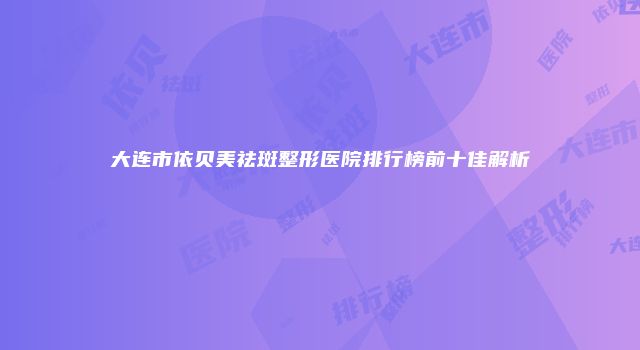大连市依贝美祛斑整形医院排行榜前十佳解析