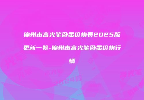 锦州市高光笔卧蚕价格表2025版更新一览-锦州市高光笔卧蚕价格行情