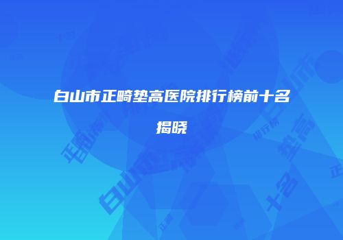 白山市正畸垫高医院排行榜前十名揭晓