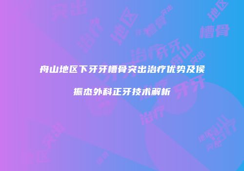 舟山地区下牙牙槽骨突出治疗优势及侯振杰外科正牙技术解析