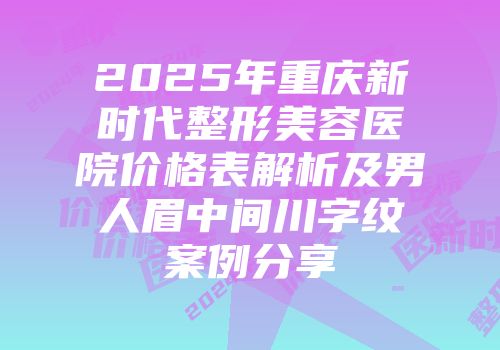 2025年重庆新时代整形美容医院价格表解析及男人眉中间川字纹案例分享