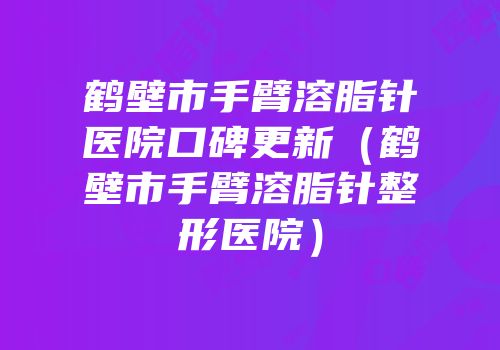 鹤壁市手臂溶脂针医院口碑更新（鹤壁市手臂溶脂针整形医院）