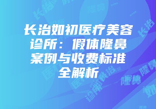 长治如初医疗美容诊所：假体隆鼻案例与收费标准全解析