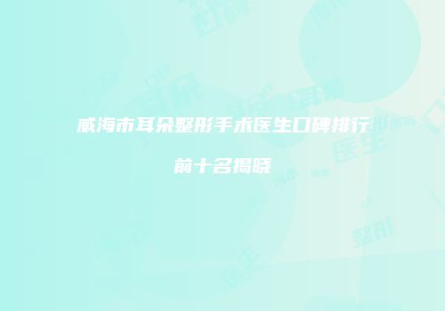 威海市耳朵整形手术医生口碑排行前十名揭晓