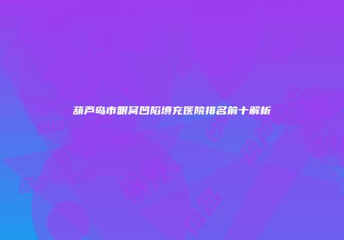 葫芦岛市眼窝凹陷填充医院排名前十解析