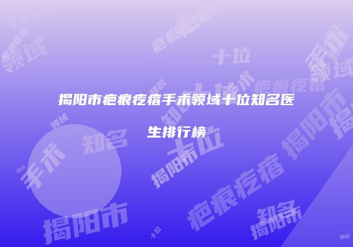 揭阳市疤痕疙瘩手术领域十位知名医生排行榜