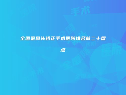 全国歪鼻头矫正手术医院排名前二十盘点