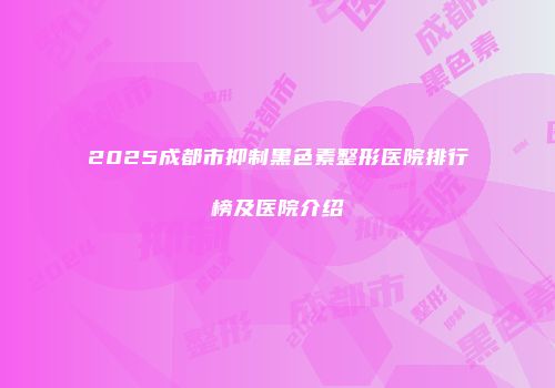 2025成都市抑制黑色素整形医院排行榜及医院介绍
