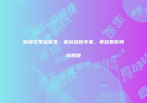 攀枝花李猛医生：痘坑祛除专家，美容整形领域翘楚