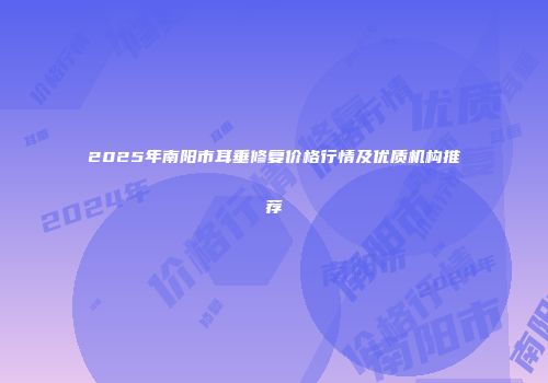 2025年南阳市耳垂修复价格行情及优质机构推荐