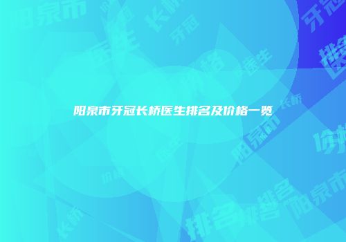 阳泉市牙冠长桥医生排名及价格一览