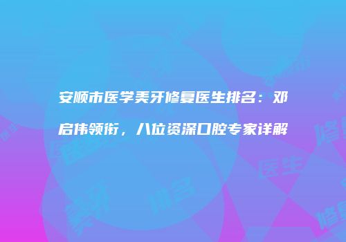 安顺市医学美牙修复医生排名：邓启伟领衔，八位资深口腔专家详解