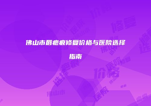 佛山市唇疤痕修复价格与医院选择指南