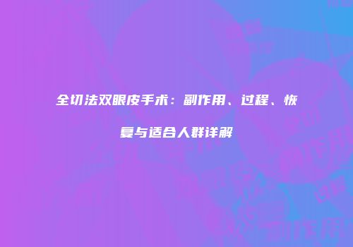 全切法双眼皮手术：副作用、过程、恢复与适合人群详解