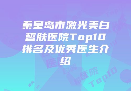 秦皇岛市激光美白皙肤医院Top10排名及优秀医生介绍