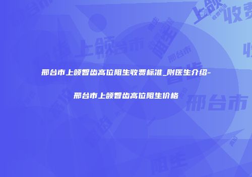 邢台市上颌智齿高位阻生收费标准_附医生介绍-邢台市上颌智齿高位阻生价格