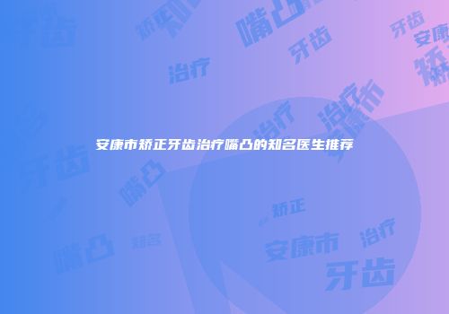 安康市矫正牙齿治疗嘴凸的知名医生推荐