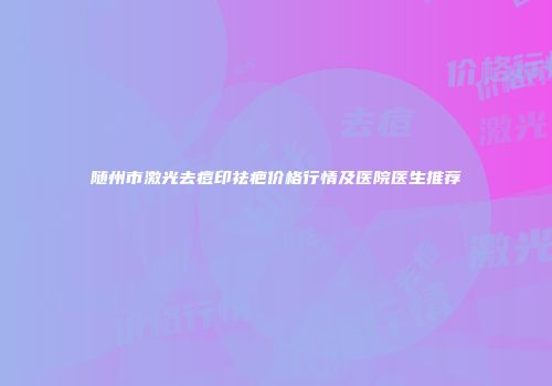 随州市激光去痘印祛疤价格行情及医院医生推荐