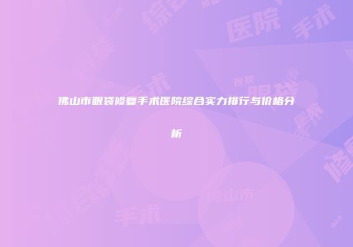 佛山市眼袋修复手术医院综合实力排行与价格分析