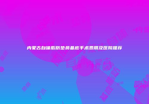 内蒙古自体脂肪垫鼻基底手术费用及医院推荐
