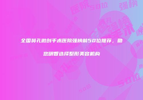 全国鼻孔微创手术医院强榜前50位推荐，助您明智选择整形美容机构