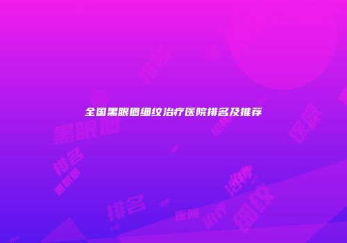 全国黑眼圈细纹治疗医院排名及推荐