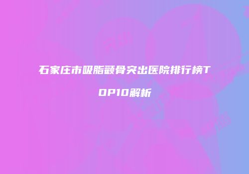 石家庄市吸脂颧骨突出医院排行榜TOP10解析