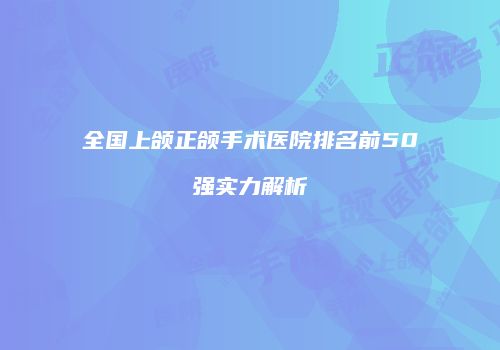 全国上颌正颌手术医院排名前50强实力解析