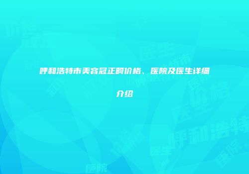 呼和浩特市美容冠正畸价格、医院及医生详细介绍