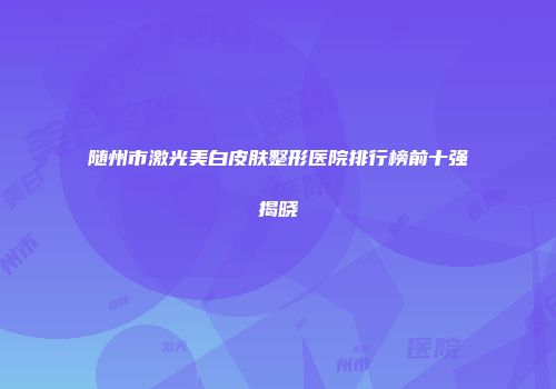 随州市激光美白皮肤整形医院排行榜前十强揭晓