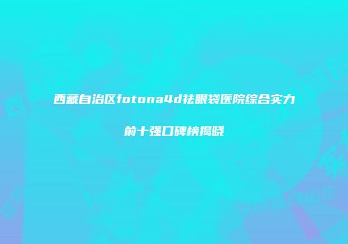 西藏自治区fotona4d祛眼袋医院综合实力前十强口碑榜揭晓