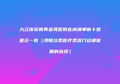 九江市软骨再造耳医院在榜清单前十佳显示一览（浔阳台美医疗美容门诊部优质的选择）