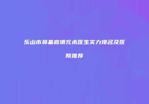 乐山市鼻基底填充术医生实力排名及医院推荐
