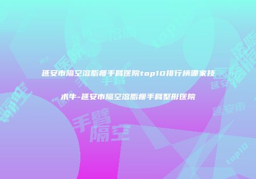 延安市隔空溶脂瘦手臂医院top10排行榜哪家技术牛-延安市隔空溶脂瘦手臂整形医院