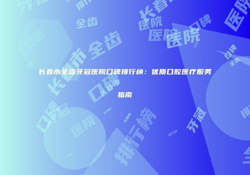 长春市全齿牙冠医院口碑排行榜：优质口腔医疗服务指南