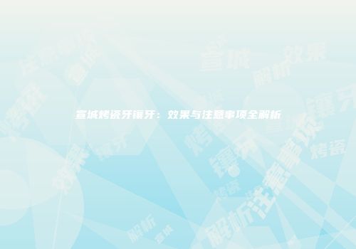 宣城烤瓷牙镶牙：效果与注意事项全解析
