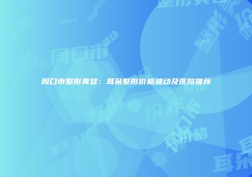 周口市整形美容：耳朵整形价格波动及医院推荐