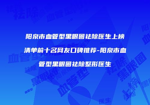 阳泉市血管型黑眼圈祛除医生上榜清单前十名网友口碑推荐-阳泉市血管型黑眼圈祛除整形医生