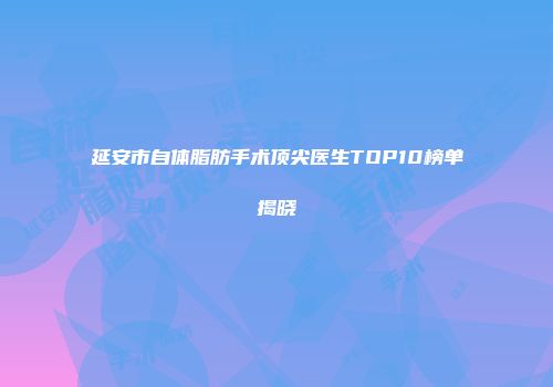 延安市自体脂肪手术顶尖医生TOP10榜单揭晓