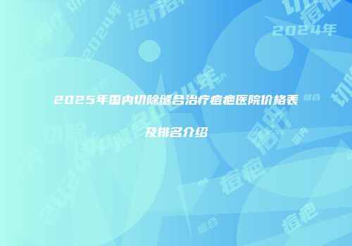 2025年国内切除缝合治疗痘疤医院价格表及排名介绍