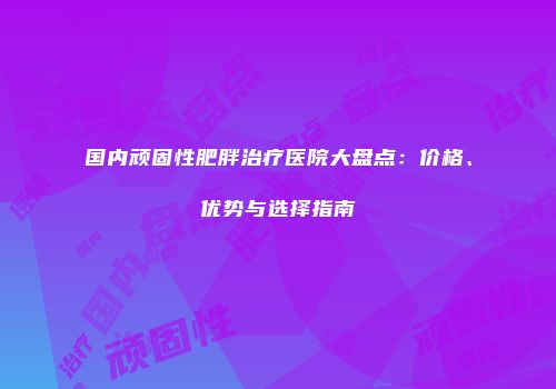 国内顽固性肥胖治疗医院大盘点：价格、优势与选择指南