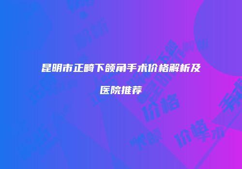 昆明市正畸下颌角手术价格解析及医院推荐