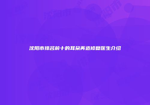 沈阳市排名前十的耳朵再造修复医生介绍