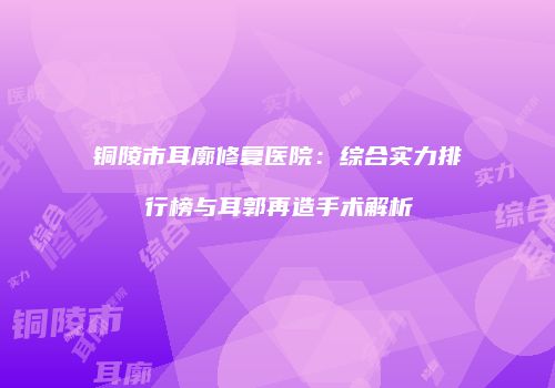 铜陵市耳廓修复医院：综合实力排行榜与耳郭再造手术解析