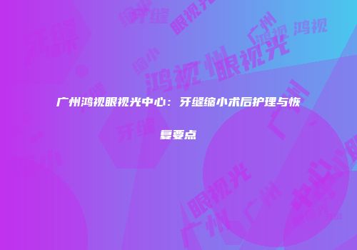 广州鸿视眼视光中心：牙缝缩小术后护理与恢复要点