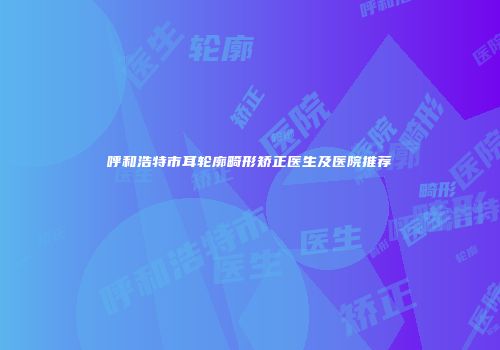 呼和浩特市耳轮廓畸形矫正医生及医院推荐