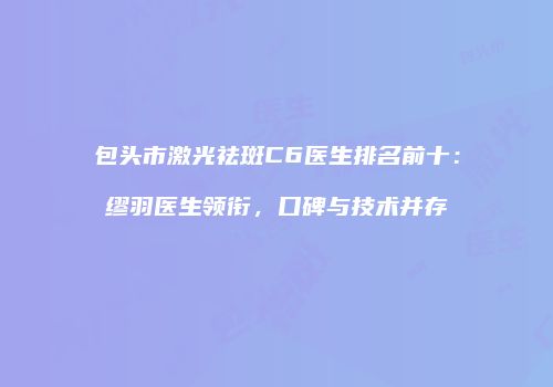 包头市激光祛斑C6医生排名前十：缪羽医生领衔，口碑与技术并存